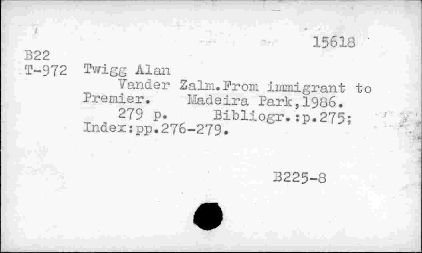 ﻿15618
B22
T-972 Twigg Alan
Vander Zalm.From inmigrant to Premier. Madeira Park,1986.
279 p. Bibliogr.:p.275;
Index:pp.276-279.
B225-8